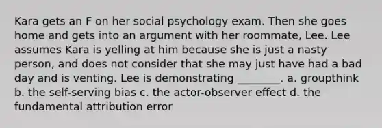 Kara gets an F on her social psychology exam. Then she goes home and gets into an argument with her roommate, Lee. Lee assumes Kara is yelling at him because she is just a nasty person, and does not consider that she may just have had a bad day and is venting. Lee is demonstrating ________. a. groupthink b. the self-serving bias c. the actor-observer effect d. the fundamental attribution error