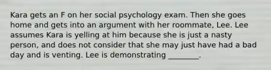 Kara gets an F on her social psychology exam. Then she goes home and gets into an argument with her roommate, Lee. Lee assumes Kara is yelling at him because she is just a nasty person, and does not consider that she may just have had a bad day and is venting. Lee is demonstrating ________.