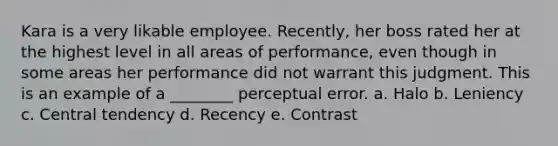 Kara is a very likable employee. Recently, her boss rated her at the highest level in all areas of performance, even though in some areas her performance did not warrant this judgment. This is an example of a ________ perceptual error. a. Halo b. Leniency c. Central tendency d. Recency e. Contrast