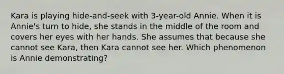 Kara is playing hide-and-seek with 3-year-old Annie. When it is Annie's turn to hide, she stands in the middle of the room and covers her eyes with her hands. She assumes that because she cannot see Kara, then Kara cannot see her. Which phenomenon is Annie demonstrating?