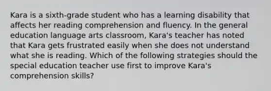 Kara is a sixth-grade student who has a learning disability that affects her reading comprehension and fluency. In the general education language arts classroom, Kara's teacher has noted that Kara gets frustrated easily when she does not understand what she is reading. Which of the following strategies should the special education teacher use first to improve Kara's comprehension skills?