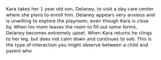 Kara takes her 1 year old son, Delaney, to visit a day care center where she plans to enroll him. Delaney appears very anxious and is unwilling to explore the playroom, even though Kara is close by. When his mom leaves the room to fill out some forms, Delaney becomes extremely upset. When Kara returns he clings to her leg, but does not calm down and continues to sob. This is the type of interaction you might observe between a child and parent who