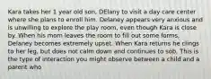 Kara takes her 1 year old son, DElany to visit a day care center where she plans to enroll him. Delaney appears very anxious and is unwilling to explore the play room, even though Kara is close by. When his mom leaves the room to fill out some forms, Delaney becomes extremely upset. When Kara returns he clings to her leg, but does not calm down and continues to sob. This is the type of interaction you might observe between a child and a parent who