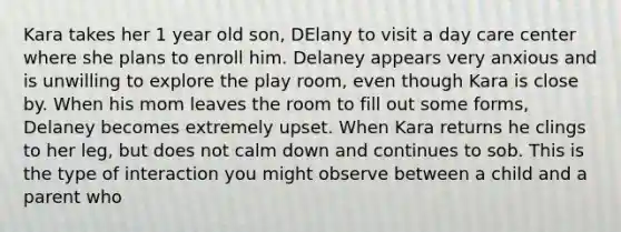 Kara takes her 1 year old son, DElany to visit a day care center where she plans to enroll him. Delaney appears very anxious and is unwilling to explore the play room, even though Kara is close by. When his mom leaves the room to fill out some forms, Delaney becomes extremely upset. When Kara returns he clings to her leg, but does not calm down and continues to sob. This is the type of interaction you might observe between a child and a parent who