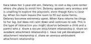 Kara takes her 1-year-old son, Delaney, to visit a day-care center where she plans to enroll him. Delaney appears very anxious and is unwilling to explore the playroom, even though Kara is close by. When his mom leaves the room to fill out some forms, Delaney becomes extremely upset. When Kara returns he clings to her leg, but does not calm down and continues to sob. This is the type of interaction you might observe between a child and a parent who a. share a secure attachment relationship b. share an avoidant attachment relationship c. have not yet developed an attachment relationship d. share an anxious-ambivalent attachment relationship