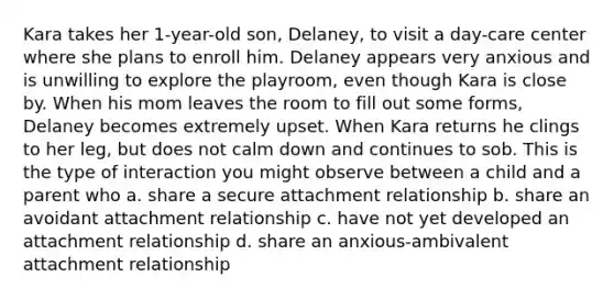 Kara takes her 1-year-old son, Delaney, to visit a day-care center where she plans to enroll him. Delaney appears very anxious and is unwilling to explore the playroom, even though Kara is close by. When his mom leaves the room to fill out some forms, Delaney becomes extremely upset. When Kara returns he clings to her leg, but does not calm down and continues to sob. This is the type of interaction you might observe between a child and a parent who a. share a secure attachment relationship b. share an avoidant attachment relationship c. have not yet developed an attachment relationship d. share an anxious-ambivalent attachment relationship