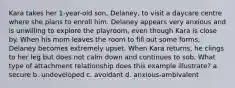 Kara takes her 1-year-old son, Delaney, to visit a daycare centre where she plans to enroll him. Delaney appears very anxious and is unwilling to explore the playroom, even though Kara is close by. When his mom leaves the room to fill out some forms, Delaney becomes extremely upset. When Kara returns, he clings to her leg but does not calm down and continues to sob. What type of attachment relationship does this example illustrate? a. secure b. undeveloped c. avoidant d. anxious-ambivalent