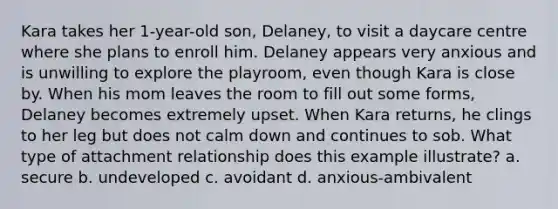 Kara takes her 1-year-old son, Delaney, to visit a daycare centre where she plans to enroll him. Delaney appears very anxious and is unwilling to explore the playroom, even though Kara is close by. When his mom leaves the room to fill out some forms, Delaney becomes extremely upset. When Kara returns, he clings to her leg but does not calm down and continues to sob. What type of attachment relationship does this example illustrate? a. secure b. undeveloped c. avoidant d. anxious-ambivalent