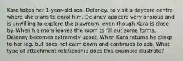 Kara takes her 1-year-old son, Delaney, to visit a daycare centre where she plans to enrol him. Delaney appears very anxious and is unwilling to explore the playroom, even though Kara is close by. When his mom leaves the room to fill out some forms, Delaney becomes extremely upset. When Kara returns he clings to her leg, but does not calm down and continues to sob. What type of attachment relationship does this example illustrate?