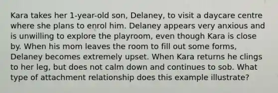 Kara takes her 1-year-old son, Delaney, to visit a daycare centre where she plans to enrol him. Delaney appears very anxious and is unwilling to explore the playroom, even though Kara is close by. When his mom leaves the room to fill out some forms, Delaney becomes extremely upset. When Kara returns he clings to her leg, but does not calm down and continues to sob. What type of attachment relationship does this example illustrate?