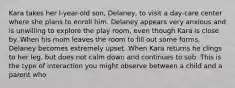 Kara takes her l-year-old son, Delaney, to visit a day-care center where she plans to enroll him. Delaney appears very anxious and is unwilling to explore the play room, even though Kara is close by. When his mom leaves the room to fill out some forms, Delaney becomes extremely upset. When Kara returns he clings to her leg, but does not calm down and continues to sob. This is the type of interaction you might observe between a child and a parent who