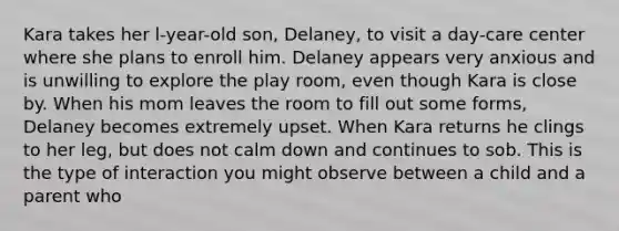 Kara takes her l-year-old son, Delaney, to visit a day-care center where she plans to enroll him. Delaney appears very anxious and is unwilling to explore the play room, even though Kara is close by. When his mom leaves the room to fill out some forms, Delaney becomes extremely upset. When Kara returns he clings to her leg, but does not calm down and continues to sob. This is the type of interaction you might observe between a child and a parent who