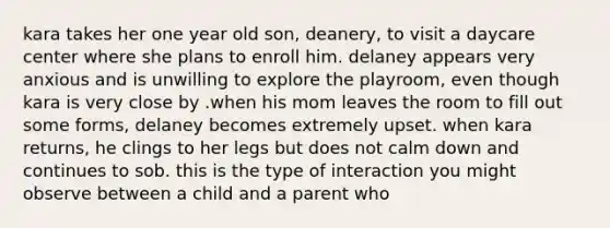 kara takes her one year old son, deanery, to visit a daycare center where she plans to enroll him. delaney appears very anxious and is unwilling to explore the playroom, even though kara is very close by .when his mom leaves the room to fill out some forms, delaney becomes extremely upset. when kara returns, he clings to her legs but does not calm down and continues to sob. this is the type of interaction you might observe between a child and a parent who