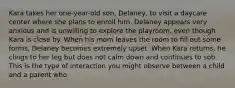 Kara takes her one-year-old son, Delaney, to visit a daycare center where she plans to enroll him. Delaney appears very anxious and is unwilling to explore the playroom, even though Kara is close by. When his mom leaves the room to fill out some forms, Delaney becomes extremely upset. When Kara returns, he clings to her leg but does not calm down and continues to sob. This is the type of interaction you might observe between a child and a parent who​