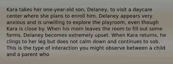 Kara takes her one-year-old son, Delaney, to visit a daycare center where she plans to enroll him. Delaney appears very anxious and is unwilling to explore the playroom, even though Kara is close by. When his mom leaves the room to fill out some forms, Delaney becomes extremely upset. When Kara returns, he clings to her leg but does not calm down and continues to sob. This is the type of interaction you might observe between a child and a parent who​