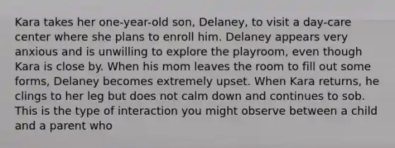 Kara takes her one-year-old son, Delaney, to visit a day-care center where she plans to enroll him. Delaney appears very anxious and is unwilling to explore the playroom, even though Kara is close by. When his mom leaves the room to fill out some forms, Delaney becomes extremely upset. When Kara returns, he clings to her leg but does not calm down and continues to sob. This is the type of interaction you might observe between a child and a parent who