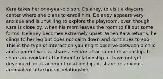 Kara takes her one-year-old son, Delaney, to visit a daycare center where she plans to enroll him. Delaney appears very anxious and is unwilling to explore the playroom, even though Kara is close by. When his mom leaves the room to fill out some forms, Delaney becomes extremely upset. When Kara returns, he clings to her leg but does not calm down and continues to sob. This is the type of interaction you might observe between a child and a parent who a. share a secure attachment relationship. b. share an avoidant attachment relationship. c. have not yet developed an attachment relationship. d. share an anxious-ambivalent attachment relationship.