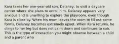 Kara takes her one-year-old son, Delaney, to visit a daycare center where she plans to enroll him. Delaney appears very anxious and is unwilling to explore the playroom, even though Kara is close by. When his mom leaves the room to fill out some forms, Delaney becomes extremely upset. When Kara returns, he clings to her leg but does not calm down and continues to sob. This is the type of interaction you might observe between a child and a parent who