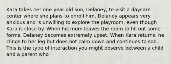 Kara takes her one-year-old son, Delaney, to visit a daycare center where she plans to enroll him. Delaney appears very anxious and is unwilling to explore the playroom, even though Kara is close by. When his mom leaves the room to fill out some forms, Delaney becomes extremely upset. When Kara returns, he clings to her leg but does not calm down and continues to sob. This is the type of interaction you might observe between a child and a parent who