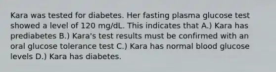 Kara was tested for diabetes. Her fasting plasma glucose test showed a level of 120 mg/dL. This indicates that A.) Kara has prediabetes B.) Kara's test results must be confirmed with an oral glucose tolerance test C.) Kara has normal blood glucose levels D.) Kara has diabetes.