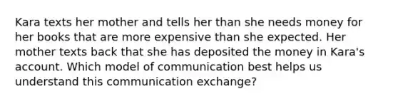 Kara texts her mother and tells her than she needs money for her books that are more expensive than she expected. Her mother texts back that she has deposited the money in Kara's account. Which model of communication best helps us understand this communication exchange?