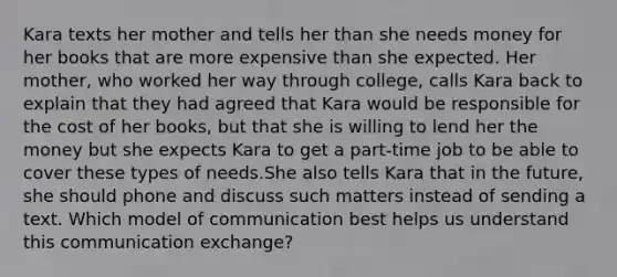 Kara texts her mother and tells her than she needs money for her books that are more expensive than she expected. Her mother, who worked her way through college, calls Kara back to explain that they had agreed that Kara would be responsible for the cost of her books, but that she is willing to lend her the money but she expects Kara to get a part-time job to be able to cover these types of needs.She also tells Kara that in the future, she should phone and discuss such matters instead of sending a text. Which model of communication best helps us understand this communication exchange?