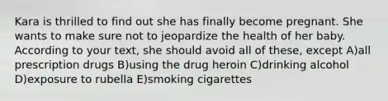 Kara is thrilled to find out she has finally become pregnant. She wants to make sure not to jeopardize the health of her baby. According to your text, she should avoid all of these, except A)all prescription drugs B)using the drug heroin C)drinking alcohol D)exposure to rubella E)smoking cigarettes