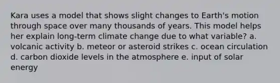 Kara uses a model that shows slight changes to Earth's motion through space over many thousands of years. This model helps her explain long-term climate change due to what variable? a. volcanic activity b. meteor or asteroid strikes c. ocean circulation d. carbon dioxide levels in the atmosphere e. input of solar energy