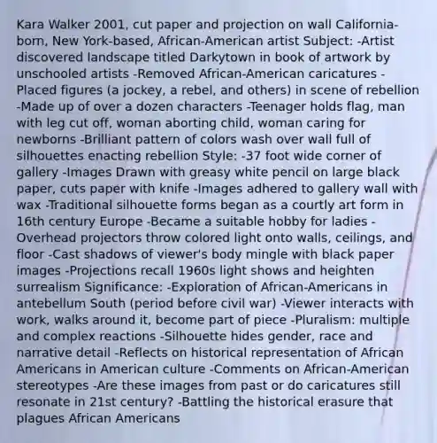 Kara Walker 2001, cut paper and projection on wall California-born, New York-based, African-American artist Subject: -Artist discovered landscape titled Darkytown in book of artwork by unschooled artists -Removed African-American caricatures -Placed figures (a jockey, a rebel, and others) in scene of rebellion -Made up of over a dozen characters -Teenager holds flag, man with leg cut off, woman aborting child, woman caring for newborns -Brilliant pattern of colors wash over wall full of silhouettes enacting rebellion Style: -37 foot wide corner of gallery -Images Drawn with greasy white pencil on large black paper, cuts paper with knife -Images adhered to gallery wall with wax -Traditional silhouette forms began as a courtly art form in 16th century Europe -Became a suitable hobby for ladies -Overhead projectors throw colored light onto walls, ceilings, and floor -Cast shadows of viewer's body mingle with black paper images -Projections recall 1960s light shows and heighten surrealism Significance: -Exploration of African-Americans in antebellum South (period before civil war) -Viewer interacts with work, walks around it, become part of piece -Pluralism: multiple and complex reactions -Silhouette hides gender, race and narrative detail -Reflects on historical representation of <a href='https://www.questionai.com/knowledge/kktT1tbvGH-african-americans' class='anchor-knowledge'>african americans</a> in American culture -Comments on African-American stereotypes -Are these images from past or do caricatures still resonate in 21st century? -Battling the historical erasure that plagues African Americans