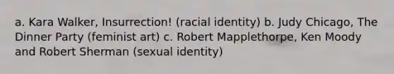 a. Kara Walker, Insurrection! (racial identity) b. Judy Chicago, The Dinner Party (feminist art) c. Robert Mapplethorpe, Ken Moody and Robert Sherman (sexual identity)