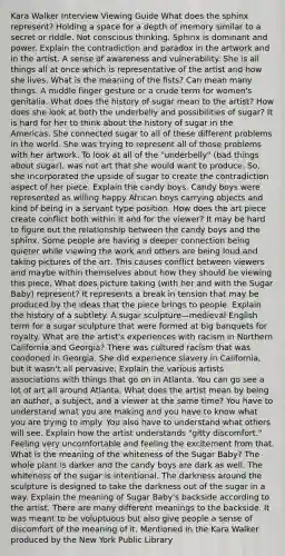 Kara Walker Interview Viewing Guide What does the sphinx represent? Holding a space for a depth of memory similar to a secret or riddle. Not conscious thinking. Sphinx is dominant and power. Explain the contradiction and paradox in the artwork and in the artist. A sense of awareness and vulnerability. She is all things all at once which is representative of the artist and how she lives. What is the meaning of the fists? Can mean many things. A middle finger gesture or a crude term for women's genitalia. What does the history of sugar mean to the artist? How does she look at both the underbelly and possibilities of sugar? It is hard for her to think about the history of sugar in the Americas. She connected sugar to all of these different problems in the world. She was trying to represent all of those problems with her artwork. To look at all of the "underbelly" (bad things about sugar), was not art that she would want to produce. So, she incorporated the upside of sugar to create the contradiction aspect of her piece. Explain the candy boys. Candy boys were represented as willing happy African boys carrying objects and kind of being in a servant type position. How does the art piece create conflict both within it and for the viewer? It may be hard to figure out the relationship between the candy boys and the sphinx. Some people are having a deeper connection being quieter while viewing the work and others are being loud and taking pictures of the art. This causes conflict between viewers and maybe within themselves about how they should be viewing this piece. What does picture taking (with her and with the Sugar Baby) represent? It represents a break in tension that may be produced by the ideas that the piece brings to people. Explain the history of a subtlety. A sugar sculpture—medieval English term for a sugar sculpture that were formed at big banquets for royalty. What are the artist's experiences with racism in Northern California and Georgia? There was cultured racism that was condoned in Georgia. She did experience slavery in California, but it wasn't all pervasive. Explain the various artists associations with things that go on in Atlanta. You can go see a lot of art all around Atlanta. What does the artist mean by being an author, a subject, and a viewer at the same time? You have to understand what you are making and you have to know what you are trying to imply. You also have to understand what others will see. Explain how the artist understands "gitty discomfort." Feeling very uncomfortable and feeling the excitement from that. What is the meaning of the whiteness of the Sugar Baby? The whole plant is darker and the candy boys are dark as well. The whiteness of the sugar is intentional. The darkness around the sculpture is designed to take the darkness out of the sugar in a way. Explain the meaning of Sugar Baby's backside according to the artist. There are many different meanings to the backside. It was meant to be voluptuous but also give people a sense of discomfort of the meaning of it. Mentioned in the Kara Walker produced by the New York Public Library