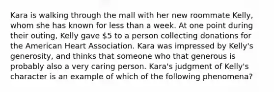 Kara is walking through the mall with her new roommate Kelly, whom she has known for less than a week. At one point during their outing, Kelly gave 5 to a person collecting donations for the American Heart Association. Kara was impressed by Kelly's generosity, and thinks that someone who that generous is probably also a very caring person. Kara's judgment of Kelly's character is an example of which of the following phenomena?