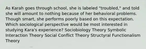 As Karah goes through school, she is labeled "troubled," and told she will amount to nothing because of her behavioral problems. Though smart, she performs poorly based on this expectation. Which sociological perspective would be most interested in studying Kara's experience? Sociobiology Theory Symbolic Interaction Theory Social Conflict Theory Structyral Functionalism Theory