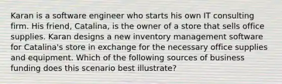 Karan is a software engineer who starts his own IT consulting firm. His friend, Catalina, is the owner of a store that sells office supplies. Karan designs a new inventory management software for Catalina's store in exchange for the necessary office supplies and equipment. Which of the following sources of business funding does this scenario best illustrate?