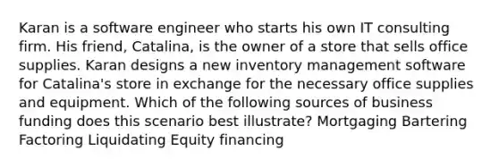 Karan is a software engineer who starts his own IT consulting firm. His friend, Catalina, is the owner of a store that sells office supplies. Karan designs a new inventory management software for Catalina's store in exchange for the necessary office supplies and equipment. Which of the following sources of business funding does this scenario best illustrate? Mortgaging Bartering Factoring Liquidating Equity financing