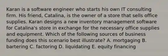 Karan is a software engineer who starts his own IT consulting firm. His friend, Catalina, is the owner of a store that sells office supplies. Karan designs a new inventory management software for Catalina's store in exchange for the necessary office supplies and equipment. Which of the following sources of business funding does this scenario best illustrate? A. mortgaging B. bartering C. factoring D. liquidating E. equity financing