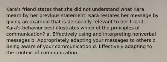 Kara's friend states that she did not understand what Kara meant by her previous statement. Kara restates her message by giving an example that is personally relevant to her friend. Kara's behavior best illustrates which of the principles of communication? a. Effectively using and interpreting nonverbal messages b. Appropriately adapting your messages to others c. Being aware of your communication d. Effectively adapting to the context of communication