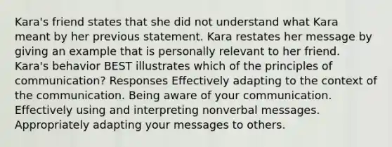 Kara's friend states that she did not understand what Kara meant by her previous statement. Kara restates her message by giving an example that is personally relevant to her friend. Kara's behavior BEST illustrates which of the principles of communication? Responses Effectively adapting to the context of the communication. Being aware of your communication. Effectively using and interpreting nonverbal messages. Appropriately adapting your messages to others.