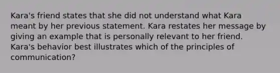 Kara's friend states that she did not understand what Kara meant by her previous statement. Kara restates her message by giving an example that is personally relevant to her friend. Kara's behavior best illustrates which of the principles of communication?