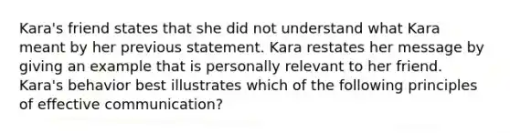 Kara's friend states that she did not understand what Kara meant by her previous statement. Kara restates her message by giving an example that is personally relevant to her friend. Kara's behavior best illustrates which of the following principles of effective communication?