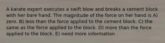 A karate expert executes a swift blow and breaks a cement block with her bare hand. The magnitude of the force on her hand is A) zero. B) less than the force applied to the cement block. C) the same as the force applied to the block. D) more than the force applied to the block. E) need more information