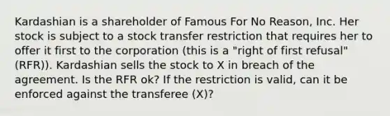 Kardashian is a shareholder of Famous For No Reason, Inc. Her stock is subject to a stock transfer restriction that requires her to offer it first to the corporation (this is a "right of first refusal" (RFR)). Kardashian sells the stock to X in breach of the agreement. Is the RFR ok? If the restriction is valid, can it be enforced against the transferee (X)?