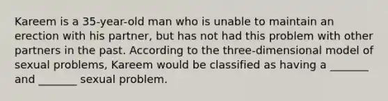 Kareem is a 35-year-old man who is unable to maintain an erection with his partner, but has not had this problem with other partners in the past. According to the three-dimensional model of sexual problems, Kareem would be classified as having a _______ and _______ sexual problem.