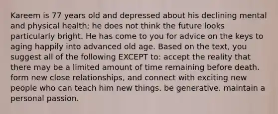 Kareem is 77 years old and depressed about his declining mental and physical health; he does not think the future looks particularly bright. He has come to you for advice on the keys to aging happily into advanced old age. Based on the text, you suggest all of the following EXCEPT to: accept the reality that there may be a limited amount of time remaining before death. form new close relationships, and connect with exciting new people who can teach him new things. be generative. maintain a personal passion.