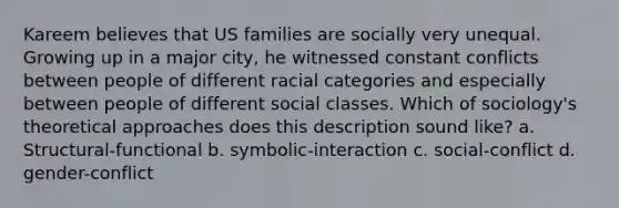 Kareem believes that US families are socially very unequal. Growing up in a major city, he witnessed constant conflicts between people of different racial categories and especially between people of different social classes. Which of sociology's theoretical approaches does this description sound like? a. Structural-functional b. symbolic-interaction c. social-conflict d. gender-conflict