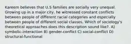 Kareem believes that U.S families are socially very unequal. Growing up in a major city, he witnessed constant conflicts between people of different racial categories and especially between people of different social classes. Which of sociology's theoretical approaches does this description sound like?. A) symbolic-interaction B) gender-conflict C) social-conflict D) structural-functional