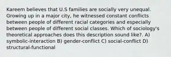 Kareem believes that U.S families are socially very unequal. Growing up in a major city, he witnessed constant conflicts between people of different racial categories and especially between people of different social classes. Which of sociology's theoretical approaches does this description sound like?. A) symbolic-interaction B) gender-conflict C) social-conflict D) structural-functional