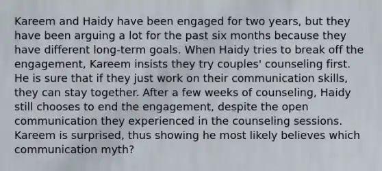 Kareem and Haidy have been engaged for two years, but they have been arguing a lot for the past six months because they have different long-term goals. When Haidy tries to break off the engagement, Kareem insists they try couples' counseling first. He is sure that if they just work on their communication skills, they can stay together. After a few weeks of counseling, Haidy still chooses to end the engagement, despite the open communication they experienced in the counseling sessions. Kareem is surprised, thus showing he most likely believes which communication myth?