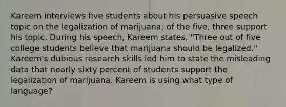 Kareem interviews five students about his persuasive speech topic on the legalization of marijuana; of the five, three support his topic. During his speech, Kareem states, "Three out of five college students believe that marijuana should be legalized." Kareem's dubious research skills led him to state the misleading data that nearly sixty percent of students support the legalization of marijuana. Kareem is using what type of language?