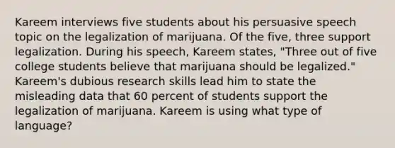 Kareem interviews five students about his persuasive speech topic on the legalization of marijuana. Of the five, three support legalization. During his speech, Kareem states, "Three out of five college students believe that marijuana should be legalized." Kareem's dubious research skills lead him to state the misleading data that 60 percent of students support the legalization of marijuana. Kareem is using what type of language?